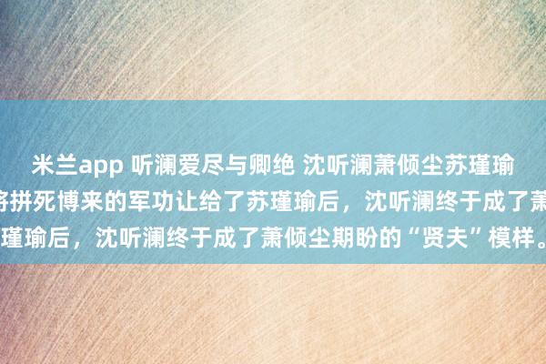 米兰app 听澜爱尽与卿绝 沈听澜萧倾尘苏瑾瑜 女帝萧倾尘逼着沈听澜将拼死博来的军功让给了苏瑾瑜后,沈听澜终于成了萧倾尘期盼的“贤夫”模样。