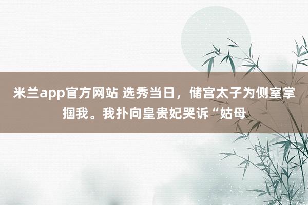 米兰app官方网站 选秀当日,储宫太子为侧室掌掴我。我扑向皇贵妃哭诉“姑母