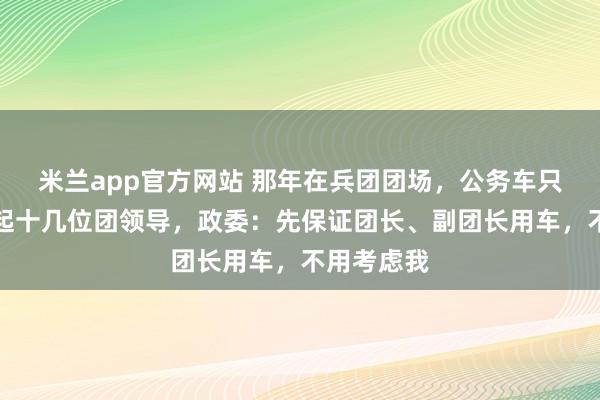 米兰app官方网站 那年在兵团团场，公务车只一辆供不起十几位团领导，政委：先保证团长、副团长用车，不用考虑我