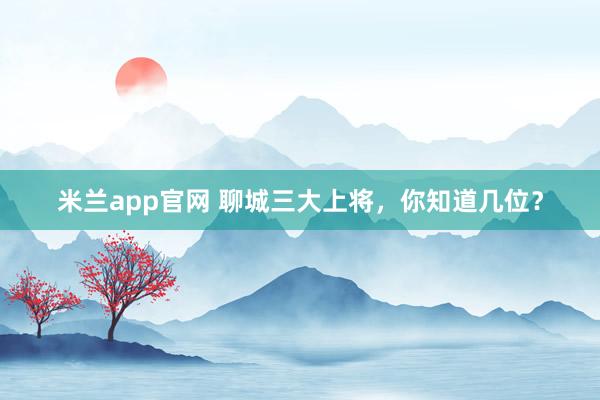 米兰app官网 聊城三大上将，你知道几位？