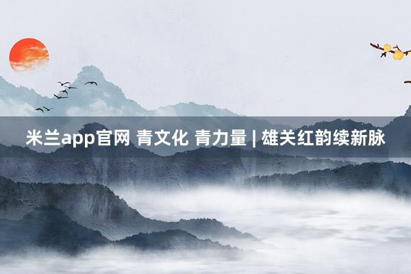 米兰app官网 青文化 青力量 | 雄关红韵续新脉