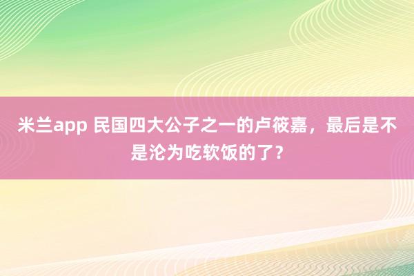 米兰app 民国四大公子之一的卢筱嘉，最后是不是沦为吃软饭的了？