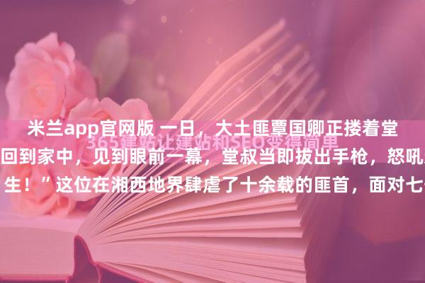 米兰app官网版 一日，大土匪覃国卿正搂着堂婶睡觉，不料堂叔突然回到家中，见到眼前一幕，堂叔当即拔出手枪，怒吼道：“覃国卿，你个畜 生！”这位在湘西地界肆虐了十余载的匪首，面对七千军民如同铁桶般的围困，终是插翅难逃，最终连同那藏身的岩洞被手榴弹炸得粉碎，与他那位被封为“副司令”的妻子双双毙命于石缝深处。...