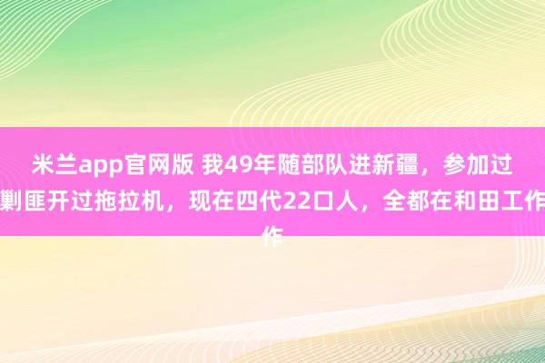 米兰app官网版 我49年随部队进新疆，参加过剿匪开过拖拉机，现在四代22口人，全都在和田工作