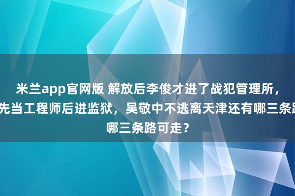 米兰app官网版 解放后李俊才进了战犯管理所，余乐醒先当工程师后进监狱，吴敬中不逃离天津还有哪三条路可走？