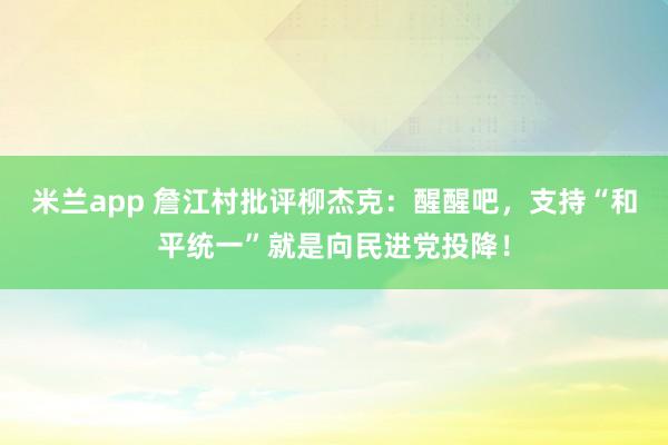 米兰app 詹江村批评柳杰克：醒醒吧，支持“和平统一”就是向民进党投降！