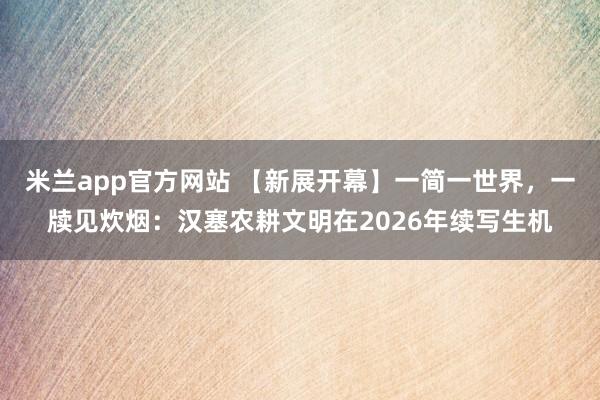 米兰app官方网站 【新展开幕】一简一世界,一牍见炊烟:汉塞农耕文明在2026年续写生机