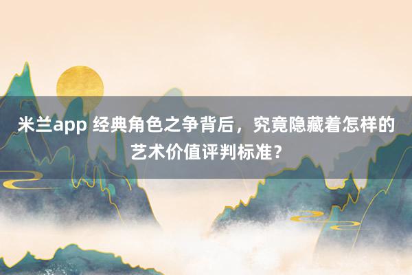 米兰app 经典角色之争背后，究竟隐藏着怎样的艺术价值评判标准？