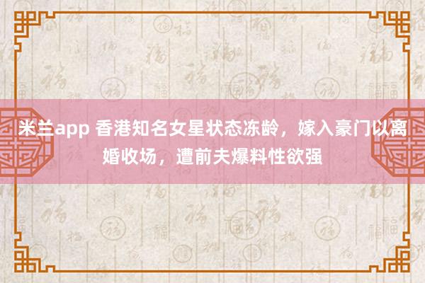 米兰app 香港知名女星状态冻龄，嫁入豪门以离婚收场，遭前夫爆料性欲强