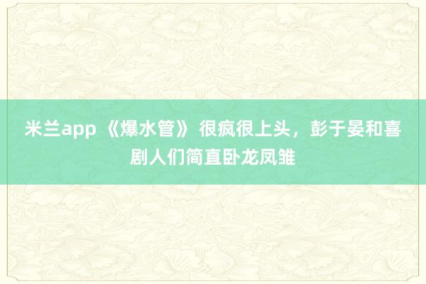 米兰app 《爆水管》 很疯很上头，彭于晏和喜剧人们简直卧龙凤雏