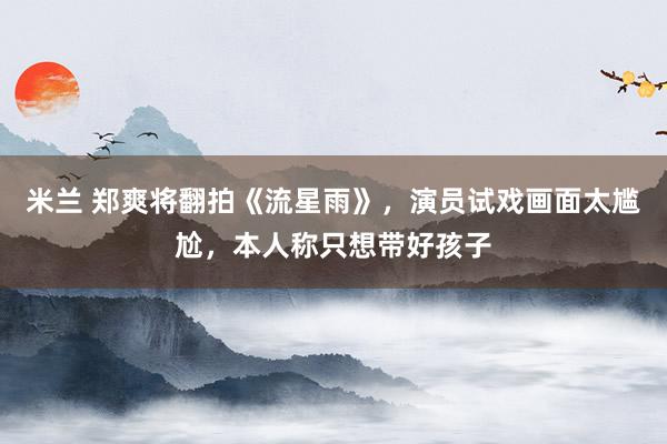 米兰 郑爽将翻拍《流星雨》,演员试戏画面太尴尬,本人称只想带好孩子