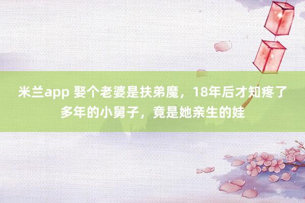 米兰app 娶个老婆是扶弟魔，18年后才知疼了多年的小舅子，竟是她亲生的娃