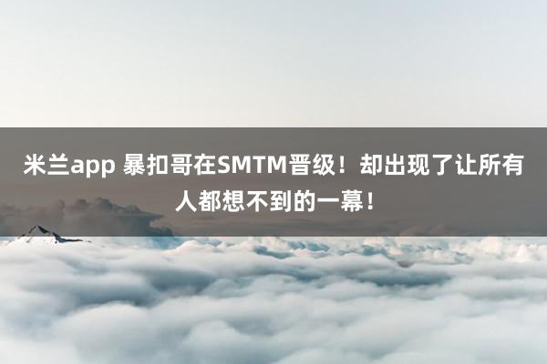米兰app 暴扣哥在SMTM晋级！却出现了让所有人都想不到的一幕！