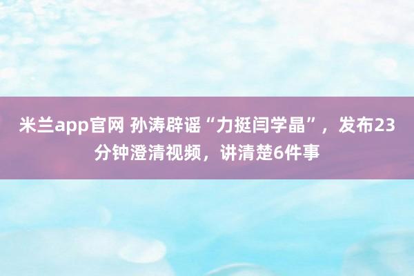 米兰app官网 孙涛辟谣“力挺闫学晶”，发布23分钟澄清视频，讲清楚6件事