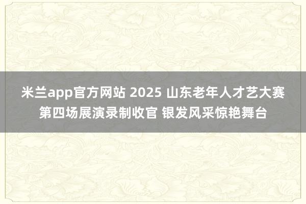 米兰app官方网站 2025 山东老年人才艺大赛第四场展演录制收官 银发风采惊艳舞台