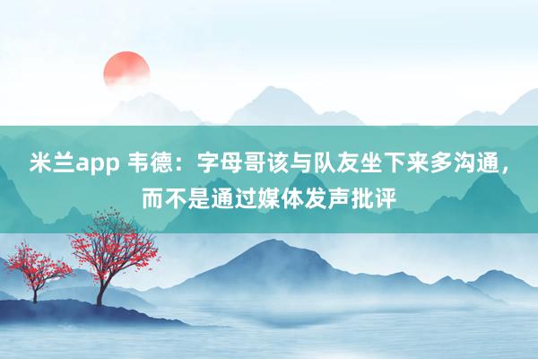 米兰app 韦德：字母哥该与队友坐下来多沟通，而不是通过媒体发声批评