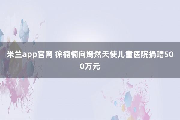 米兰app官网 徐楠楠向嫣然天使儿童医院捐赠500万元