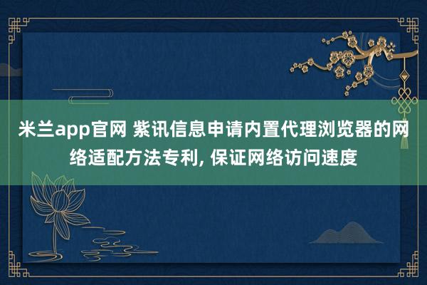 米兰app官网 紫讯信息申请内置代理浏览器的网络适配方法专利, 保证网络访问速度