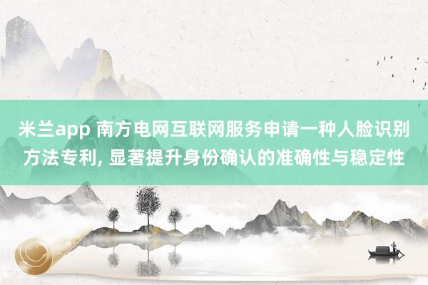 米兰app 南方电网互联网服务申请一种人脸识别方法专利, 显著提升身份确认的准确性与稳定性