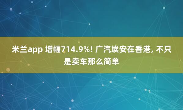 米兰app 增幅714.9%! 广汽埃安在香港, 不只是卖车那么简单
