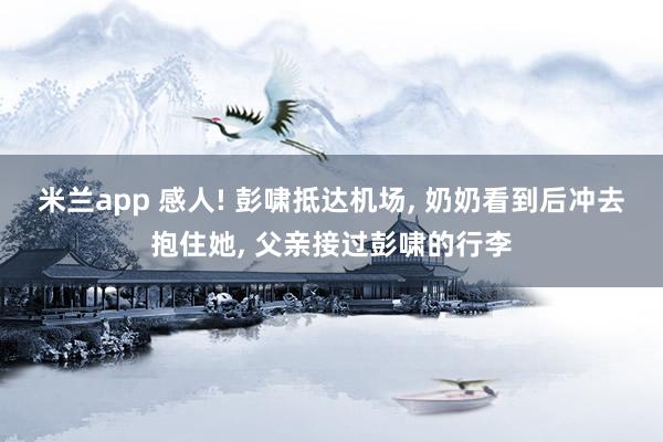 米兰app 感人! 彭啸抵达机场, 奶奶看到后冲去抱住她, 父亲接过彭啸的行李