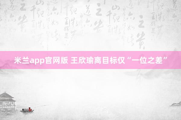 米兰app官网版 王欣瑜离目标仅“一位之差”