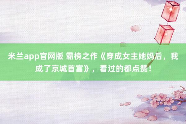 米兰app官网版 霸榜之作《穿成女主她妈后，我成了京城首富》，看过的都点赞！