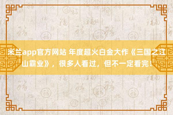 米兰app官方网站 年度超火白金大作《三国之江山霸业》，很多人看过，但不一定看完！