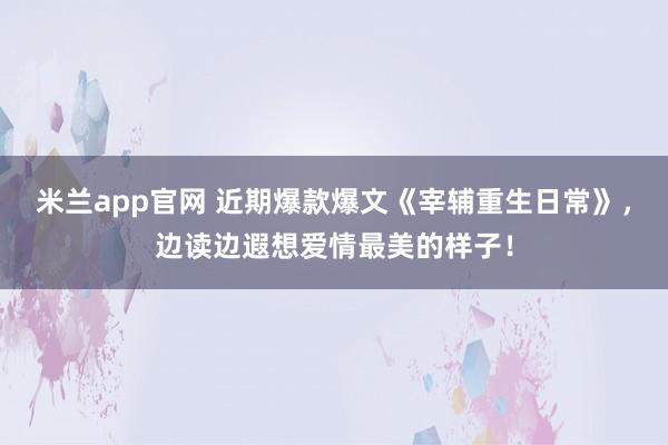 米兰app官网 近期爆款爆文《宰辅重生日常》，边读边遐想爱情最美的样子！
