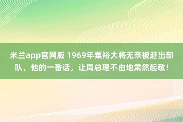 米兰app官网版 1969年粟裕大将无奈被赶出部队,他的一番话,让周总理不由地肃然起敬!