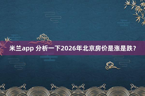 米兰app 分析一下2026年北京房价是涨是跌?