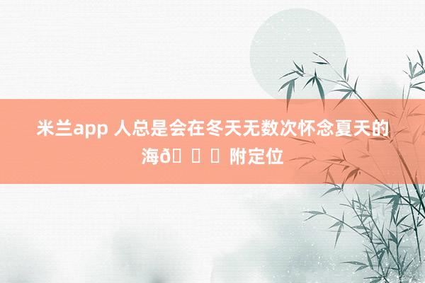 米兰app 人总是会在冬天无数次怀念夏天的海🌊附定位