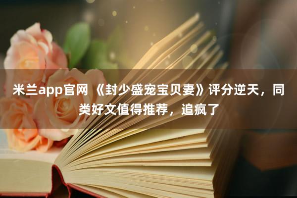 米兰app官网 《封少盛宠宝贝妻》评分逆天,同类好文值得推荐,追疯了