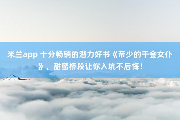 米兰app 十分畅销的潜力好书《帝少的千金女仆》，甜蜜桥段让你入坑不后悔！
