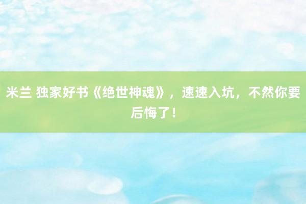 米兰 独家好书《绝世神魂》，速速入坑，不然你要后悔了！