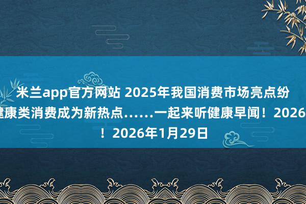 米兰app官方网站 2025年我国消费市场亮点纷呈，这些健康类消费成为新热点……一起来听健康早闻！2026年1月29日