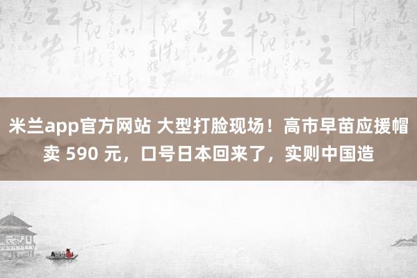 米兰app官方网站 大型打脸现场!高市早苗应援帽卖 590 元,口号日本回来了,实则中国造