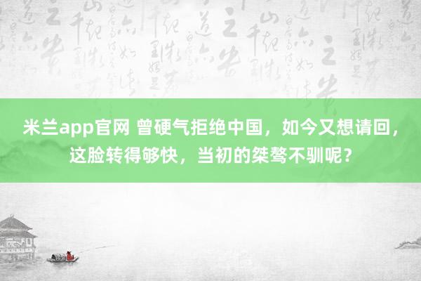 米兰app官网 曾硬气拒绝中国,如今又想请回,这脸转得够快,当初的桀骜不驯呢?