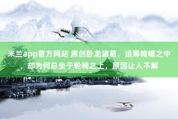 米兰app官方网站 原创卧龙诸葛,运筹帷幄之中,却为何总坐于轮椅之上,原因让人不解