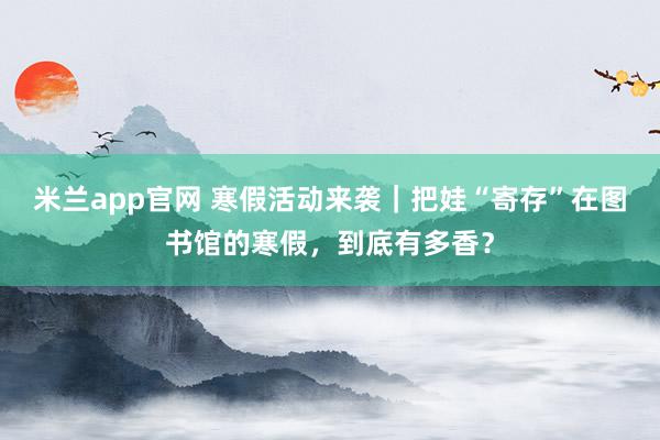 米兰app官网 寒假活动来袭｜把娃“寄存”在图书馆的寒假，<a href=