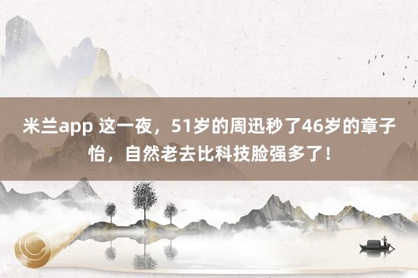 米兰app 这一夜，51岁的周迅秒了46岁的章子怡，自然老去比科技脸强多了！