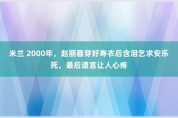 米兰 2000年，赵丽蓉穿好寿衣后含泪乞求安乐死，最后遗言让人心疼