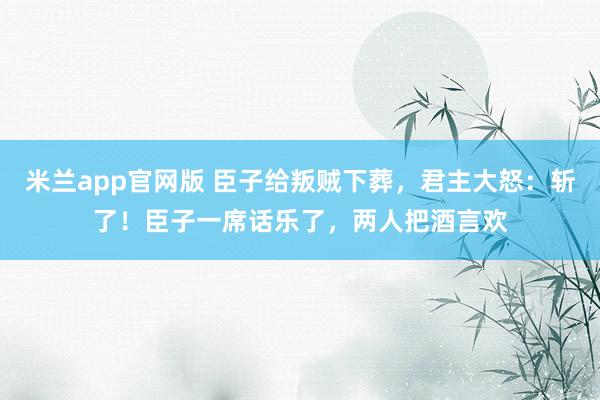 米兰app官网版 臣子给叛贼下葬，君主大怒：斩了！臣子一席话乐了，两人把酒言欢