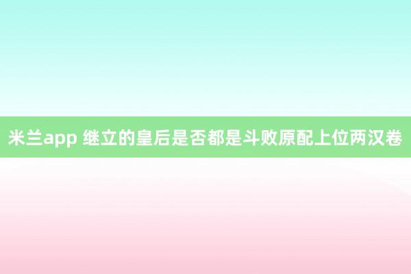 米兰app 继立的皇后是否都是斗败原配上位两汉卷