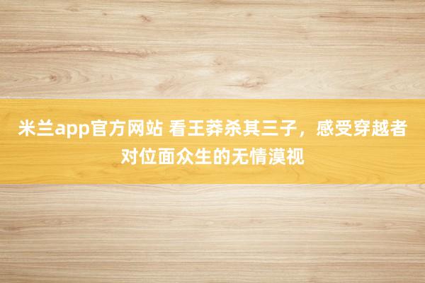 米兰app官方网站 看王莽杀其三子,感受穿越者对位面众生的无情漠视