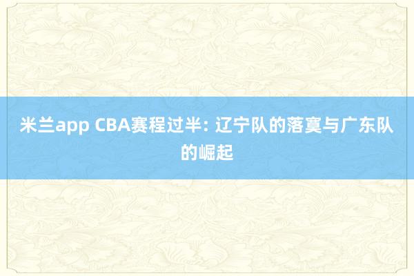 米兰app CBA赛程过半: 辽宁队的落寞与广东队的崛起