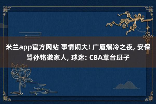 米兰app官方网站 事情闹大! 广厦爆冷之夜, 安保骂孙铭徽家人, 球迷: CBA草台班子
