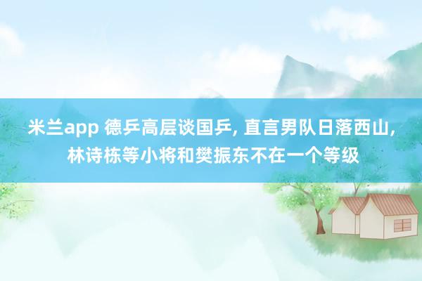米兰app 德乒高层谈国乒， 直言男队日落西山， 林诗栋等小将和樊振东不在一个等级