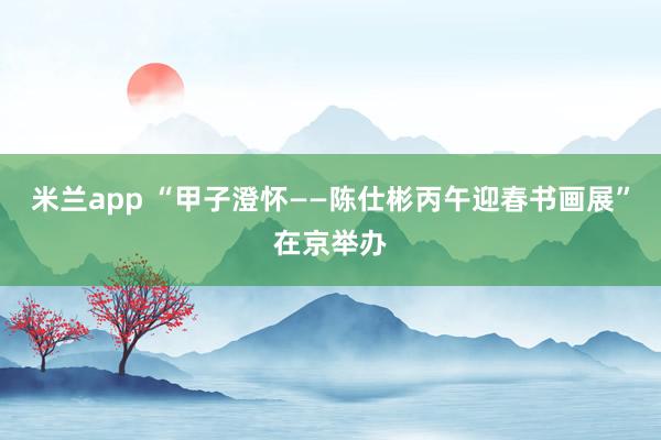 米兰app “甲子澄怀——陈仕彬丙午迎春书画展”在京举办