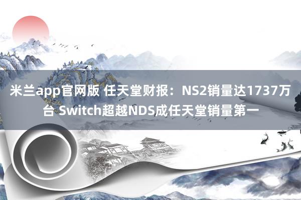 米兰app官网版 任天堂财报：NS2销量达1737万台 Switch超越NDS成任天堂销量第一